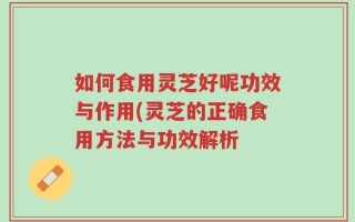 如何食用灵芝好呢功效与作用(灵芝的正确食用方法与功效解析