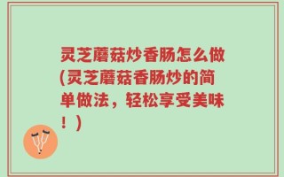 灵芝蘑菇炒香肠怎么做(灵芝蘑菇香肠炒的简单做法，轻松享受美味！)