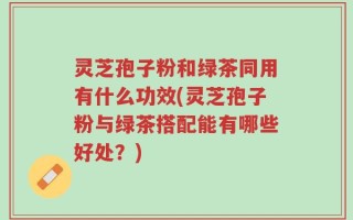 灵芝孢子粉和绿茶同用有什么功效(灵芝孢子粉与绿茶搭配能有哪些好处？)