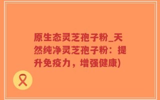 原生态灵芝孢子粉_天然纯净灵芝孢子粉：提升免疫力，增强健康)