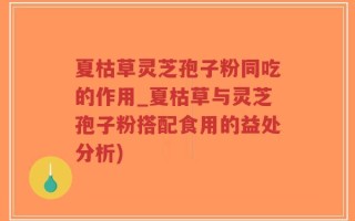 夏枯草灵芝孢子粉同吃的作用_夏枯草与灵芝孢子粉搭配食用的益处分析)