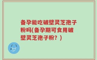 备孕能吃破壁灵芝孢子粉吗(备孕期可食用破壁灵芝孢子粉？)