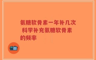 氨糖软骨素一年补几次 科学补充氨糖软骨素的频率