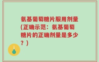 氨基葡萄糖片服用剂量(正确示范：氨基葡萄糖片的正确剂量是多少？)