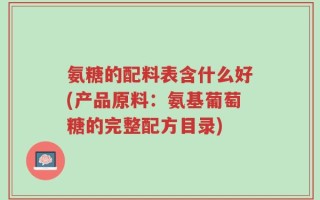 氨糖的配料表含什么好(产品原料：氨基葡萄糖的完整配方目录)