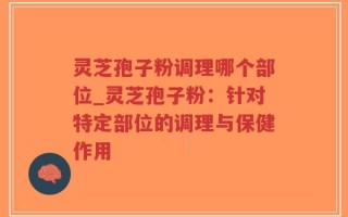灵芝孢子粉调理哪个部位_灵芝孢子粉：针对特定部位的调理与保健作用