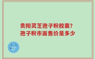 贵阳灵芝孢子粉胶囊？孢子粉市面售价是多少