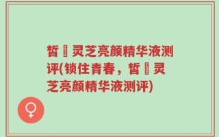 皙玥灵芝亮颜精华液测评(锁住青春，皙玥灵芝亮颜精华液测评)