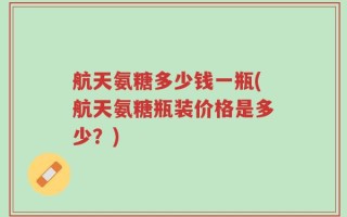 航天氨糖多少钱一瓶(航天氨糖瓶装价格是多少？)
