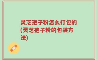 灵芝孢子粉怎么打包的(灵芝孢子粉的包装方法)