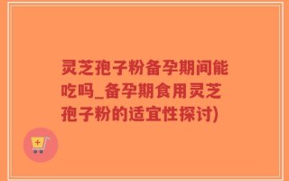 灵芝孢子粉备孕期间能吃吗_备孕期食用灵芝孢子粉的适宜性探讨)