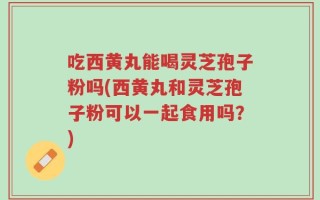 吃西黄丸能喝灵芝孢子粉吗(西黄丸和灵芝孢子粉可以一起食用吗？)