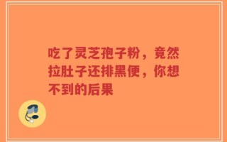 吃了灵芝孢子粉，竟然拉肚子还排黑便，你想不到的后果