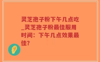 灵芝孢子粉下午几点吃_灵芝孢子粉最佳服用时间：下午几点效果最佳？