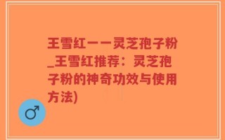 王雪红一一灵芝孢子粉_王雪红推荐：灵芝孢子粉的神奇功效与使用方法)