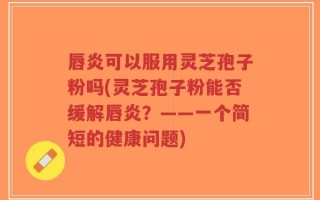 唇炎可以服用灵芝孢子粉吗(灵芝孢子粉能否缓解唇炎？——一个简短的健康问题)