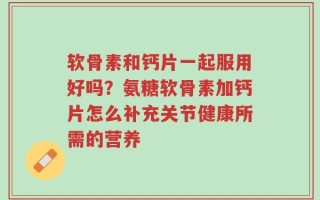 软骨素和钙片一起服用好吗？氨糖软骨素加钙片怎么补充关节健康所需的营养