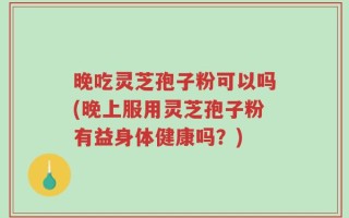 晚吃灵芝孢子粉可以吗(晚上服用灵芝孢子粉有益身体健康吗？)