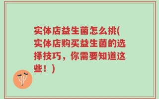 实体店益生菌怎么挑(实体店购买益生菌的选择技巧，你需要知道这些！)