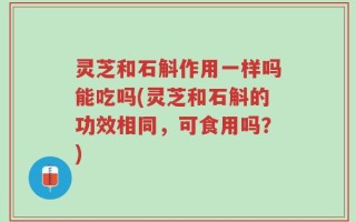 灵芝和石斛作用一样吗能吃吗(灵芝和石斛的功效相同，可食用吗？)