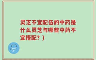 灵芝不宜配伍的中药是什么灵芝与哪些中药不宜搭配？)