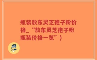 瓶装敖东灵芝孢子粉价格_“敖东灵芝孢子粉瓶装价格一览”)