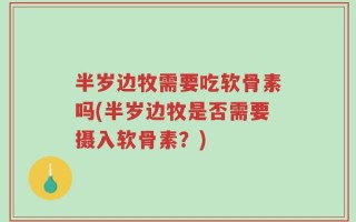 半岁边牧需要吃软骨素吗(半岁边牧是否需要摄入软骨素？)