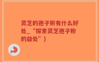 灵芝的孢子粉有什么好处_“探索灵芝孢子粉的益处”)