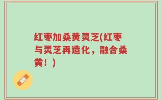 红枣加桑黄灵芝(红枣与灵芝再造化，融合桑黄！)
