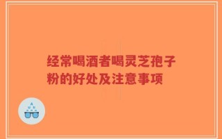 经常喝酒者喝灵芝孢子粉的好处及注意事项