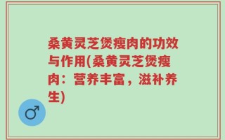 桑黄灵芝煲瘦肉的功效与作用(桑黄灵芝煲瘦肉：营养丰富，滋补养生)