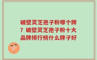 破壁灵芝孢子粉哪个牌？破壁灵芝孢子粉十大品牌排行榜什么牌子好