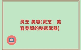 灵芝 美容(灵芝：美容养颜的秘密武器)