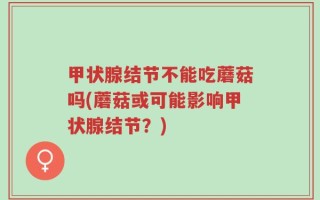 甲状腺结节不能吃蘑菇吗(蘑菇或可能影响甲状腺结节？)