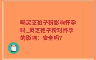 喝灵芝孢子粉影响怀孕吗_灵芝孢子粉对怀孕的影响：安全吗？