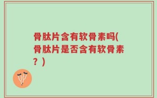 骨肽片含有软骨素吗(骨肽片是否含有软骨素？)