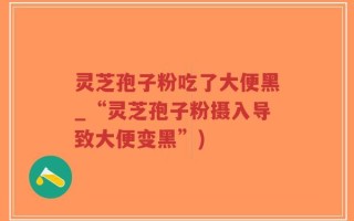 灵芝孢子粉吃了大便黑_“灵芝孢子粉摄入导致大便变黑”)