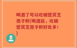 喝酒了可以吃破壁灵芝孢子粉(喝酒后，吃破壁灵芝孢子粉好处多！)