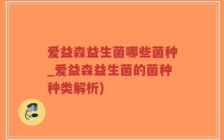 爱益森益生菌哪些菌种_爱益森益生菌的菌种种类解析)