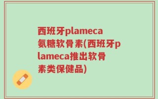 西班牙plameca氨糖软骨素(西班牙plameca推出软骨素类保健品)