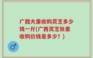 广西大量收购灵芝多少钱一斤(广西灵芝批量收购价钱是多少？)