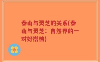 泰山与灵芝的关系(泰山与灵芝：自然界的一对好搭档)