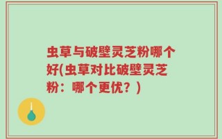 虫草与破壁灵芝粉哪个好(虫草对比破壁灵芝粉：哪个更优？)