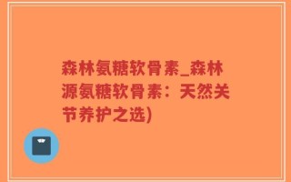 森林氨糖软骨素_森林源氨糖软骨素：天然关节养护之选)