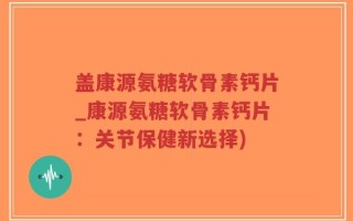 盖康源氨糖软骨素钙片_康源氨糖软骨素钙片：关节保健新选择)
