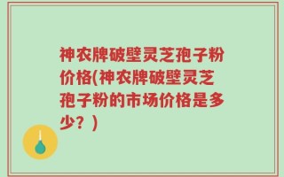 神农牌破壁灵芝孢子粉价格(神农牌破壁灵芝孢子粉的市场价格是多少？)