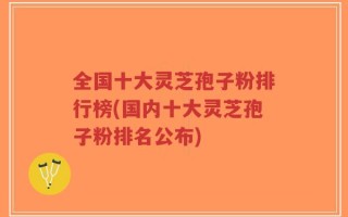 全国十大灵芝孢子粉排行榜(国内十大灵芝孢子粉排名公布)
