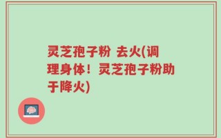 灵芝孢子粉 去火(调理身体！灵芝孢子粉助于降火)