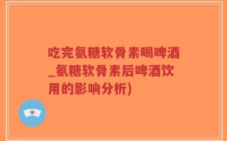 吃完氨糖软骨素喝啤酒_氨糖软骨素后啤酒饮用的影响分析)