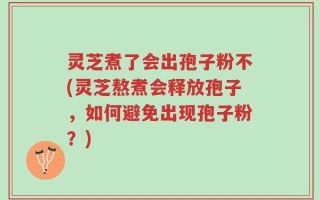 灵芝煮了会出孢子粉不(灵芝熬煮会释放孢子，如何避免出现孢子粉？)